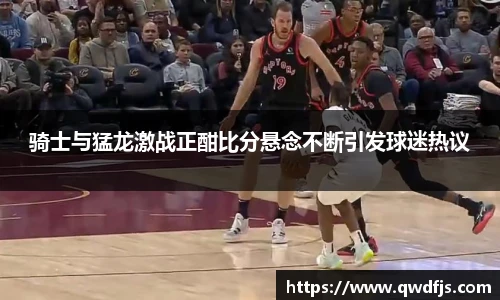 骑士与猛龙激战正酣比分悬念不断引发球迷热议